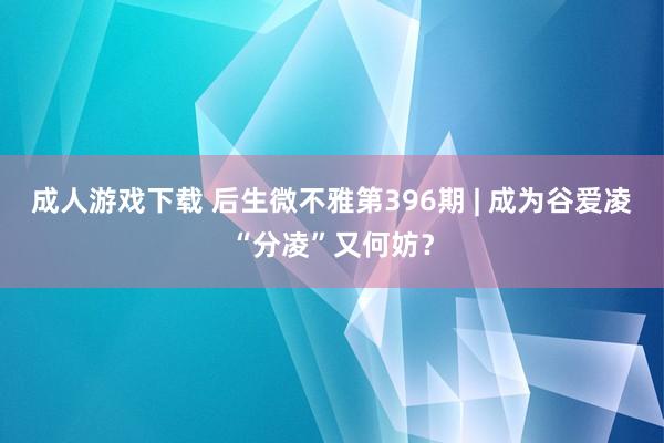 成人游戏下载 后生微不雅第396期 | 成为谷爱凌“分凌”又何妨？