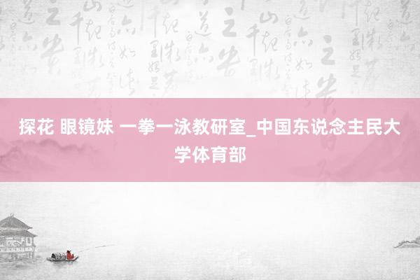 探花 眼镜妹 一拳一泳教研室_中国东说念主民大学体育部