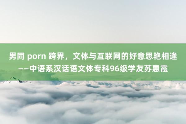 男同 porn 跨界，文体与互联网的好意思艳相逢——中语系汉话语文体专科96级学友苏惠霞